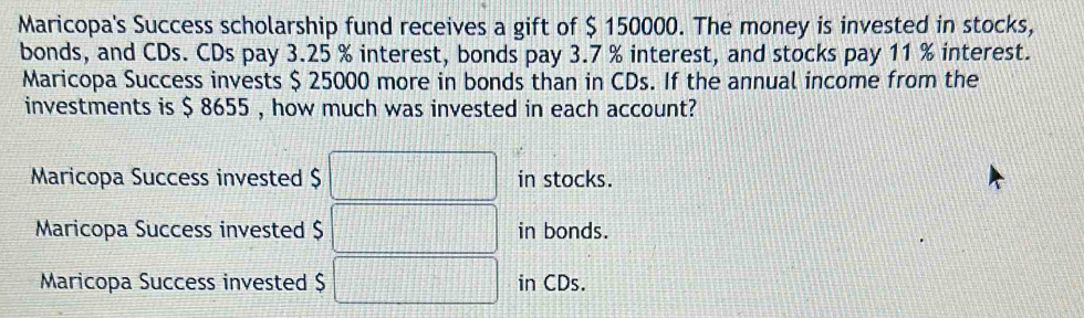 Maricopa's Success scholarship fund receives a gift of $ 150000. The money is invested in stocks,
bonds, and CDs. CDs pay 3.25 % interest, bonds pay 3.7 % interest, and stocks pay 11 % interest.
Maricopa Success invests $ 25000 more in bonds than in CDs. If the annual income from the
investments is $ 8655 , how much was invested in each account?
Maricopa Success invested $ □ in stocks.
Maricopa Success invested $ □ in bonds.
Maricopa Success invested $ □ in CDs.