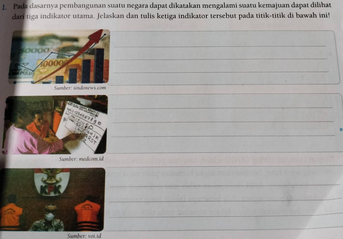 Pada dasarnya pembangunan suatu negara dapat dikatakan mengalami suatu kemajuan dapat dilihat 
dari tiga indikator utama. Jelaskan dan tulis ketiga indikator tersebut pada titik-titik di bawah ini! 
_ 
_ 
_ 
_ 
_ 
_ 
_ 
_ 
_ 
_ 
_ 
_ 
_ 
_ 
_ 
Sumber: voi.id