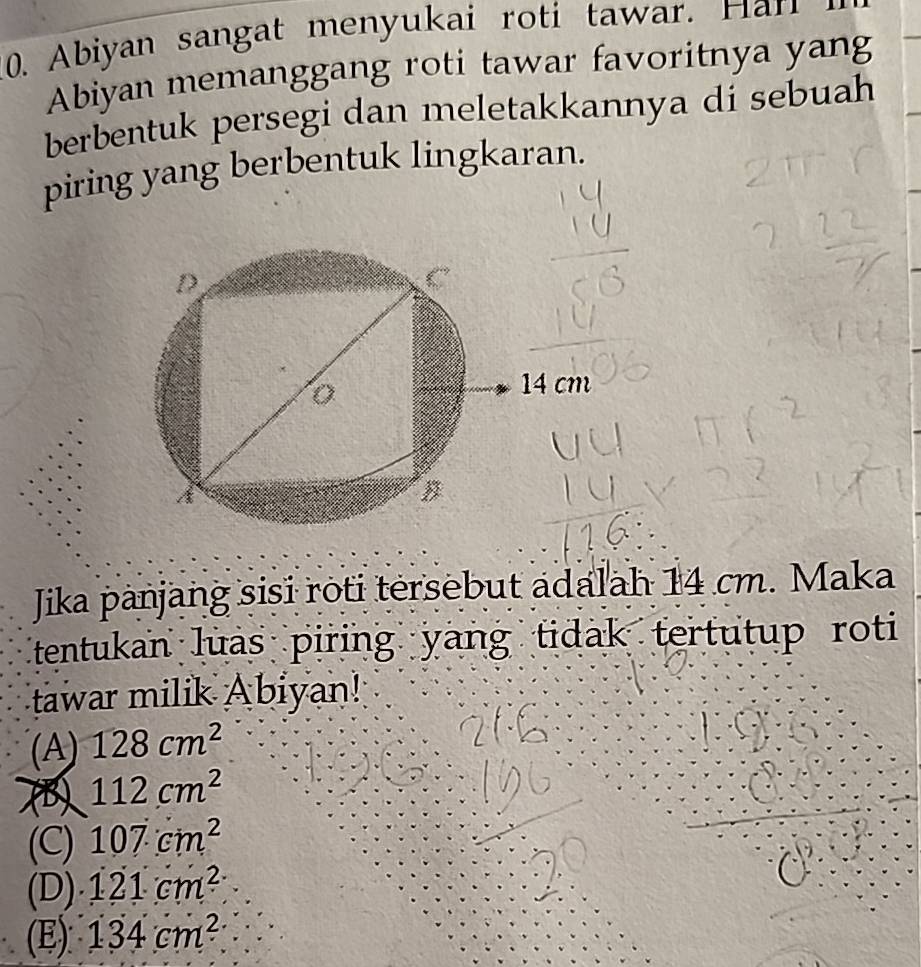 Abiyan sangat menyukai ro i tawa 
Abiyan memanggang roti tawar favoritnya yang
berbentuk persegi dan meletakkannya di sebuah
piring yang berbentuk lingkaran.
Jika panjang sisi roti tersebut adalah 14 cm. Maka
tentukan luas piring yang tidak tertutup roti
tawar milik Abiyan!
(A) 128cm^2
(B 112cm^2
(C) 107cm^2
(D). 121cm^2.
(E): 134cm^2