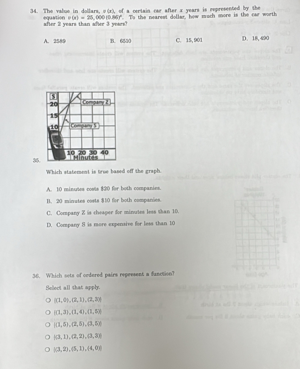 The value in dollars, υ(x), of a certain car after x years is represented by the
equation v(x)=25,000(0.86)^x. To the nearest dollar, how much more is the car worth
after 2 years than after 3 years?
A. 2589 B. 6510 C. 15, 901 D. 18, 490
35
Which statement is true based off the graph.
A. 10 minutes costs $20 for both companies.
B. 20 minutes costs $10 for both companies.
C. Company Z is cheaper for minutes less than 10.
D. Company S is more expensive for less than 10
36. Which sets of ordered pairs represent a function?
Select all that apply.
 (1,0),(2,1),(2,3)
 (1,3),(1,4),(1,5)
 (1,5),(2,5),(3,5)
 (3,1),(2,2),(3,3)
 (3,2),(5,1),(4,0)