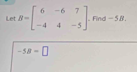 Let B=beginbmatrix 6&-6&7 -4&4&-5endbmatrix. Find -5B.
-5B=□