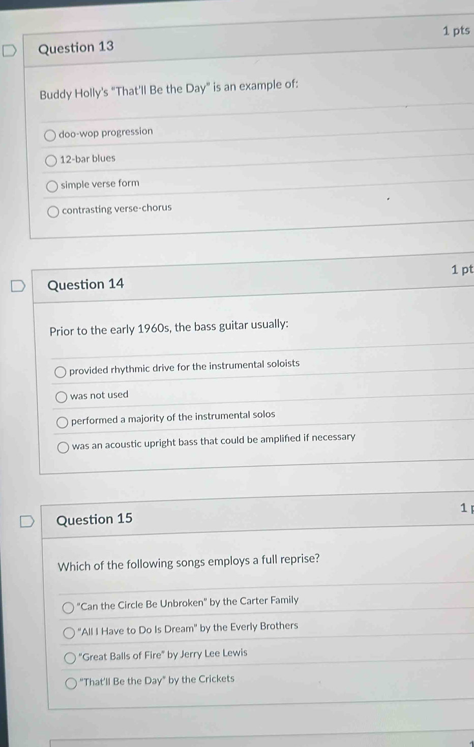 Buddy Holly's “That’ll Be the Day ” is an example of:
doo-wop progression
12 -bar blues
simple verse form
contrasting verse-chorus
Question 14 1 pt
Prior to the early 1960s, the bass guitar usually:
provided rhythmic drive for the instrumental soloists
was not used
performed a majority of the instrumental solos
was an acoustic upright bass that could be amplified if necessary
1
Question 15
Which of the following songs employs a full reprise?
“Can the Circle Be Unbroken” by the Carter Family
“All I Have to Do Is Dream” by the Everly Brothers
“Great Balls of Fire” by Jerry Lee Lewis
“That’ll Be the Day” by the Crickets
