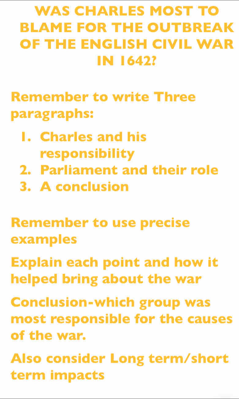 WAS CHARLES MOST TO 
BLAME FOR THE OUTBREAK 
OF THE ENGLISH CIVIL WAR 
IN 1642? 
Remember to write Three 
paragraphs: 
I. Charles and his 
responsibility 
2. Parliament and their role 
3. A conclusion 
Remember to use precise 
examples 
Explain each point and how it 
helped bring about the war 
Conclusion-which group was 
most responsible for the causes 
of the war. 
Also consider Long term/short 
term impacts