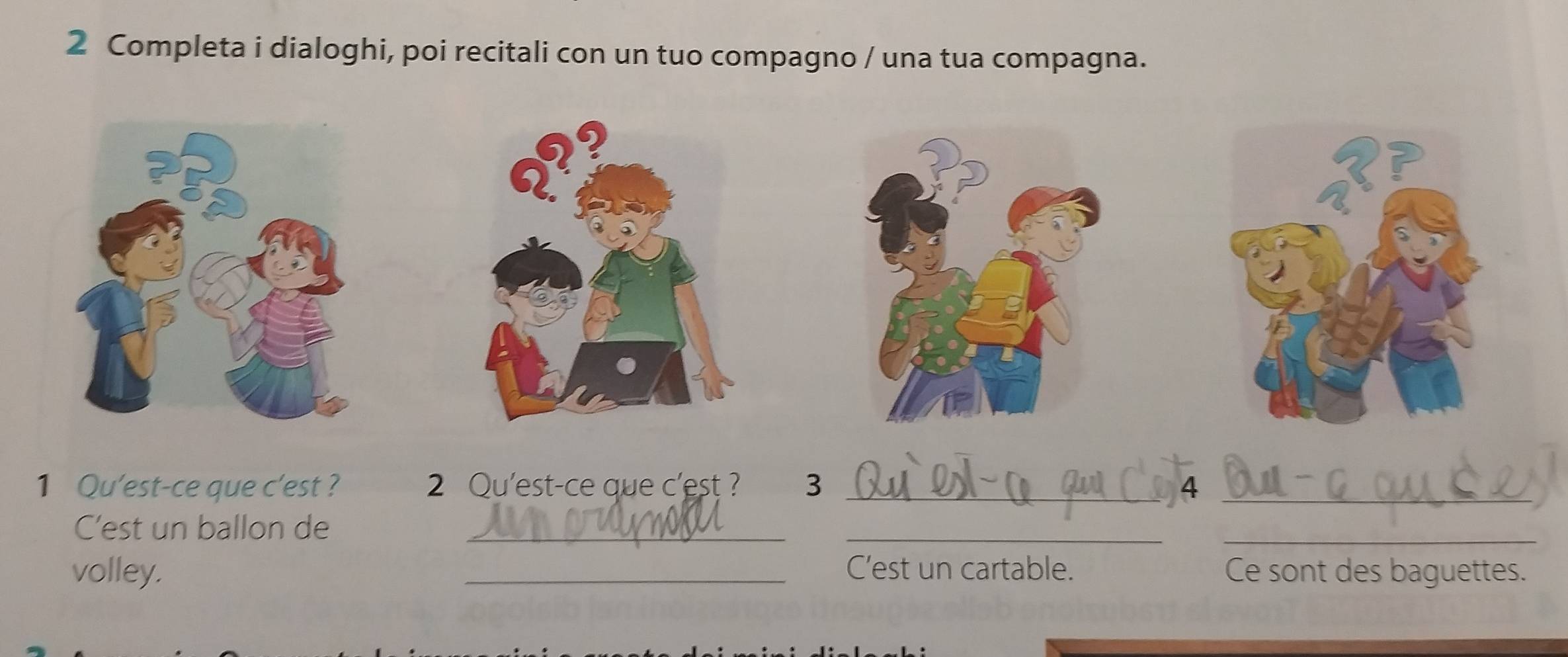 Completa i dialoghi, poi recitali con un tuo compagno / una tua compagna. 
1 Qu'est-ce que c'est ? 2 Qu'est-ce que c'est ? 3 _4_ 
C'est un ballon de_ 
__ 
volley. _C’est un cartable. Ce sont des baguettes.