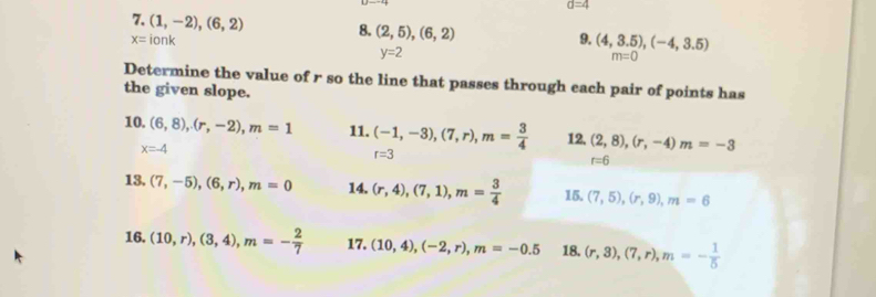 d=4
7. (1,-2), (6,2) 8. (2,5),(6,2) 9. (4,3.5), (-4,3.5)
x=ionk
y=2
m=0
Determine the value of r so the line that passes through cach pair of points has 
the given slope. 
10. (6,8), (r,-2), m=1 11. (-1,-3), (7,r), m= 3/4  12. (2,8), (r,-4) m=-3
x=-4
r=3
r=6
13, (7,-5), (6,r), m=0 14. (r,4), (7,1), m= 3/4  15. (7,5), (r,9), m=6
16. (10,r),(3,4), m=- 2/7  17. (10,4), (-2,r), m=-0.5 18. (r,3), (7,r), m=- 1/5 