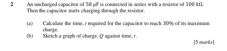 An uncharged capacitor of 58 μF is connected in series with a resistor of 100 kΩ. 
Then the capacitor starts charging through the resistor. 
(a) Calculate the time, t required for the capacitor to reach 30% of its maximum 
charge. 
(b) Sketch a graph of charge, Q against time, t. 
[5 marks]