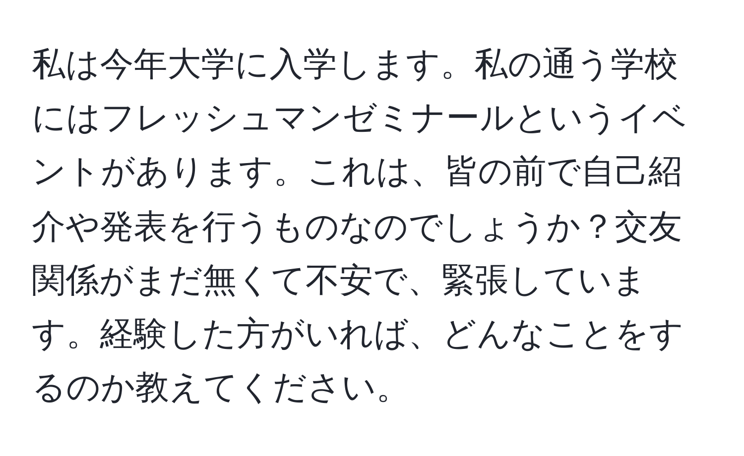 私は今年大学に入学します。私の通う学校にはフレッシュマンゼミナールというイベントがあります。これは、皆の前で自己紹介や発表を行うものなのでしょうか？交友関係がまだ無くて不安で、緊張しています。経験した方がいれば、どんなことをするのか教えてください。