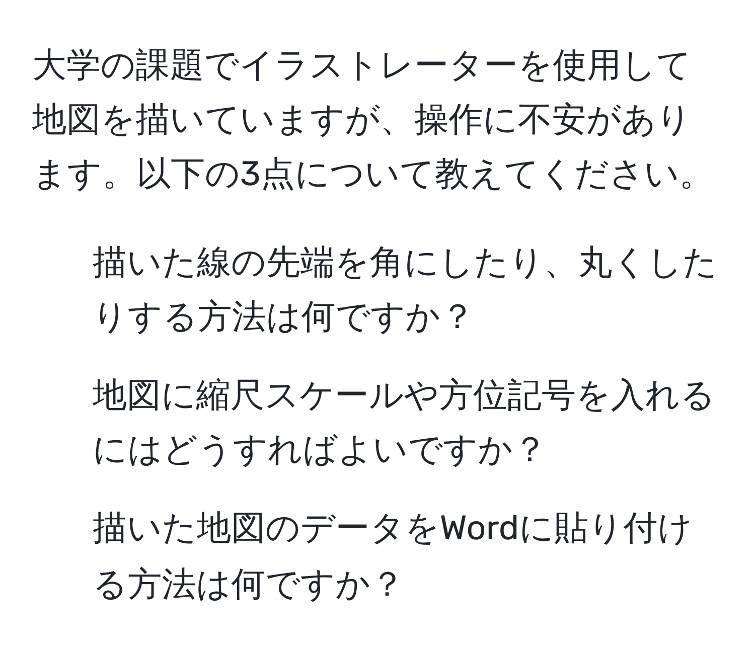 大学の課題でイラストレーターを使用して地図を描いていますが、操作に不安があります。以下の3点について教えてください。  
1. 描いた線の先端を角にしたり、丸くしたりする方法は何ですか？  
2. 地図に縮尺スケールや方位記号を入れるにはどうすればよいですか？  
3. 描いた地図のデータをWordに貼り付ける方法は何ですか？