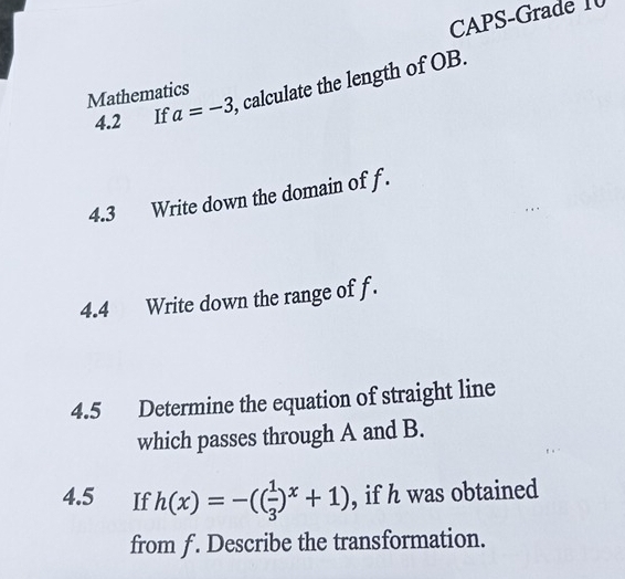 CAPS-Grade I 
4.2 If a=-3 , calculate the length of OB. 
Mathematics 
4.3 Write down the domain of f. 
4.4 Write down the range of f. 
4.5 Determine the equation of straight line 
which passes through A and B. 
4.5 €£If h(x)=-(( 1/3 )^x+1) , if h was obtained 
from f. Describe the transformation.