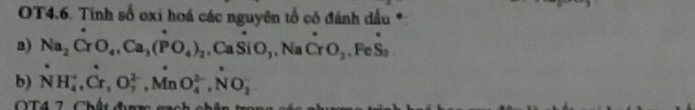 OT4.6. Tinh số oxi hoá các nguyên tổ có đánh dầu *:
a) Na_2CrO_4, Ca_3(PO_4)_2 CaSiO_3, NaCrO_2, FeS_3
b) NH_4^+, Cr, O_7^(2-), MnO_4^(2-), NO_2^-
O T 4 7 Chết đượm