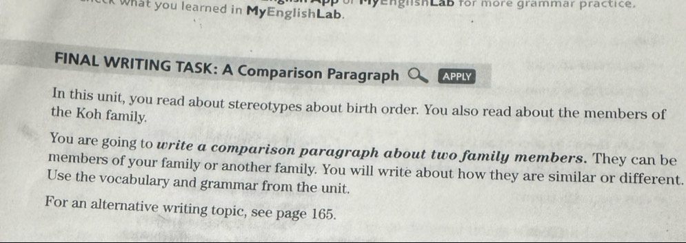 What you learned in MyEnglishLab. My engnshlab for more grammar practice. 
FINAL WRITING TASK: A Comparison Paragraph APPLY 
In this unit, you read about stereotypes about birth order. You also read about the members of 
the Koh family. 
You are going to write a comparison paragraph about two family members. They can be 
members of your family or another family. You will write about how they are similar or different. 
Use the vocabulary and grammar from the unit. 
For an alternative writing topic, see page 165.