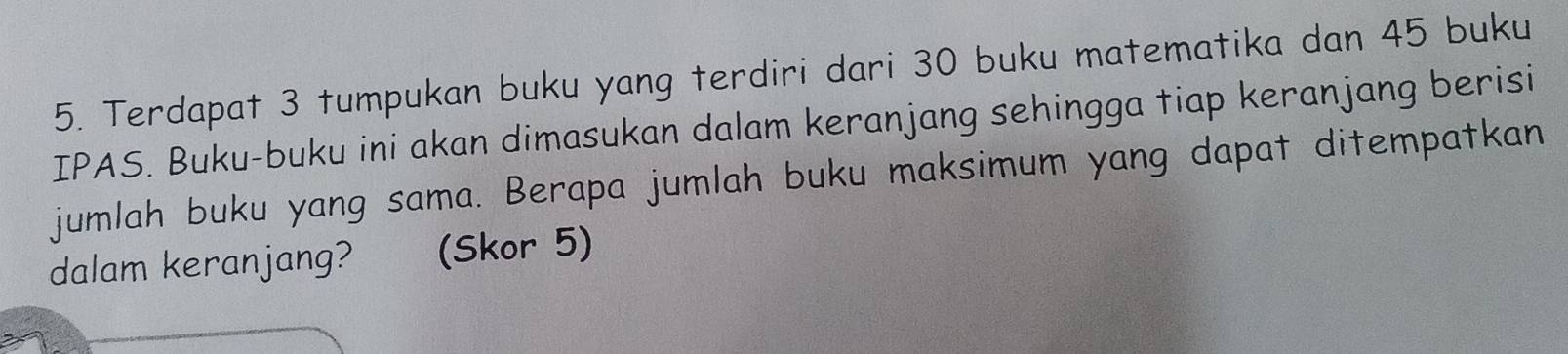 Terdapat 3 tumpukan buku yang terdiri dari 30 buku matematika dan 45 buku 
IPAS. Buku-buku ini akan dimasukan dalam keranjang sehingga tiap keranjang berisi 
jumlah buku yang sama. Berapa jumlah buku maksimum yang dapat ditempatkan 
dalam keranjang? (Skor 5)