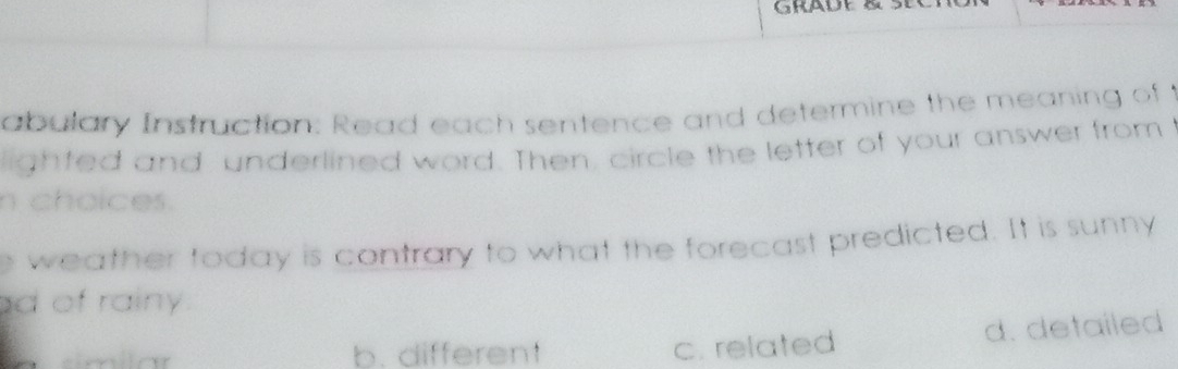 GRADE
abulary Instruction: Read each sentence and determine the meaning of t
lighted and underlined word. Then, circle the letter of your answer from I
n choices.
e weather today is contrary to what the forecast predicted. It is sunny
d of rainy
similar b. differen! d. detailed
c. related