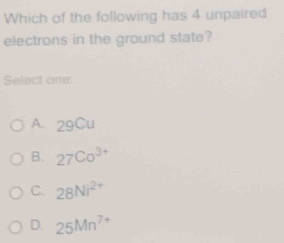 Which of the following has 4 unpaired
electrons in the ground state?
Select one:
A. 29Cu
B. 27Co^(3+)
C. 28Ni^(2+)
D. 25Mn^(7+)