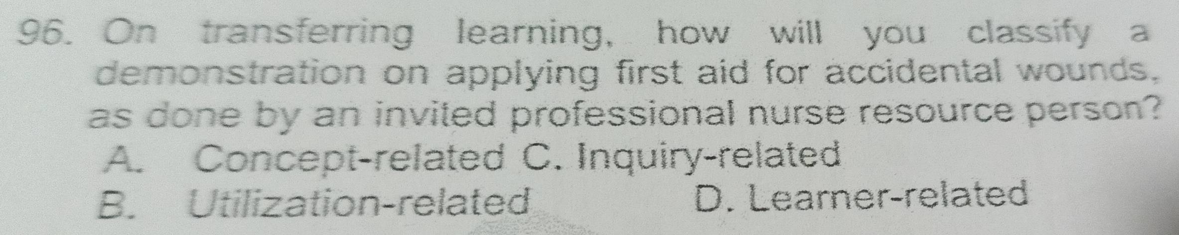 On transferring learning, how will you classify a
demonstration on applying first aid for accidental wounds,
as done by an invited professional nurse resource person?
A. Concept-related C. Inquiry-related
B. Utilization-related D. Learner-related