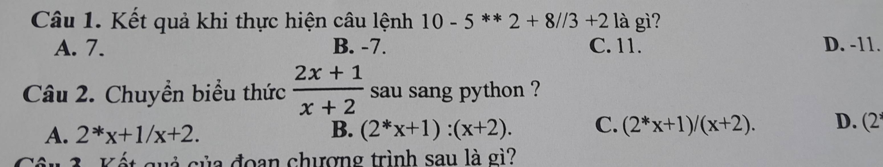 Kết quả khi thực hiện câu lệnh 10-5**2+8//3+2 là gì?
A. 7. B. -7. C. 11. D. -11.
Câu 2. Chuyển biểu thức  (2x+1)/x+2  sau sang python ?
A. 2^*x+1/x+2. B. (2^*x+1):(x+2).
C. (2^*x+1)/(x+2). D. (2
2 cuả của đoạn chượng trình sau là gì?