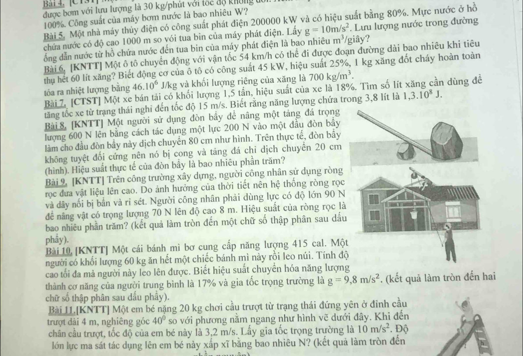 Bái 4, [C131]
được bơm với lưu lượng là 30 kg/phút với tốc độ không 
100%. Công suất của máy bơm nước là bao nhiêu W?
Bài 5. Một nhà máy thủy điện có công suất phát điện 200000 kW và có hiệu suất bằng 80%. Mực nước ở hồ
chứa nước có độ cao 1000 m so vói tua bin của máy phát điện. Lấy g=10m/s^2. Lưu lượng nước trong đường
ổng dẫn nước từ hồ chứa nước đến tua bin của máy phát điện là bao nhiêu m^3/ /giây?
Bài 6. [KNTT] Một ô tô chuyển động với vận tốc 54 km/h có thể đi được đoạn đường dài bao nhiêu khi tiêu
thụ hết 60 lít xăng? Biết động cơ của ô tô có công suất 45 kW, hiệu suất 25%, 1 kg xăng đốt cháy hoàn toàn
tóa ra nhiệt lượng bằng 46.10^6 J/kg và khối lượng riêng của xăng là 700kg/m^3.
Bài 7. [CTST] Một xe bán tải có khối lượng 1,5 tần, hiệu suất của xe là 18%. Tìm số lít xăng cần dùng đề
tăng tốc xe từ trang thái nghi đến tốc độ 15 m/s. Biết răng năng lượng chứa trong 3,8 lít là 1,3.10^8J.
Bài 8 [KNTT] Một người sử dụng đòn bầy đề nâng một tảng đá trọng
lượng 600 N lên bằng cách tác dụng một lực 200 N vào một đầu đòn bầy
làm cho đầu đòn bầy này dịch chuyển 80 cm như hình. Trên thực tế, đòn bầy
không tuyệt đối cứng nên nó bị cong và tảng đá chỉ dịch chuyển 20 cm
(hình). Hiệu suất thực tế của đòn bầy là bao nhiêu phần trăm?
Bài 9. [KNTT] Trên công trường xây dựng, người công nhân sử dụng ròng
rọc đưa vật liệu lên cao. Do ảnh hưởng của thời tiết nên hệ thống ròng rọc
và dây nối bị bần và ri sét. Người công nhân phải dùng lực có độ lớn 90 N
đề nâng vật có trọng lượng 70 N lên độ cao 8 m. Hiệu suất của ròng rọc là
bao nhiêu phần trăm? (kết quả làm tròn đến một chữ số thập phân sau dấu
phẩy).
Bài 10 [KNTT] Một cái bánh mì bơ cung cấp năng lượng 415 cal. Mộ
người có khối lượng 60 kg ăn hết một chiếc bánh mì này rồi leo núi. Tính đ
cao tối đa mà người này leo lên được. Biết hiệu suất chuyển hóa năng lượng
thành cơ năng của người trung bình là 17% và gia tốc trọng trường là g=9,8m/s^2. (kết quả làm tròn đến hai
chữ số thập phân sau dấu phầy).
Bài 11.[KNTT] Một em bé nặng 20 kg chơi cầu trượt từ trạng thái đứng yên ở đỉnh cầu
trượt dài 4 m, nghiêng góc 40° so với phương nằm ngang như hình vẽ dưới đây. Khi đến
chân cầu trượt, tốc độ của em bé này là 3,2 m/s. Lấy gia tốc trọng trường là 10m/s^2. Độ
lớn lực ma sát tác dụng lên em bé này xấp xĩ bằng bao nhiêu N? (kết quả làm tròn đến