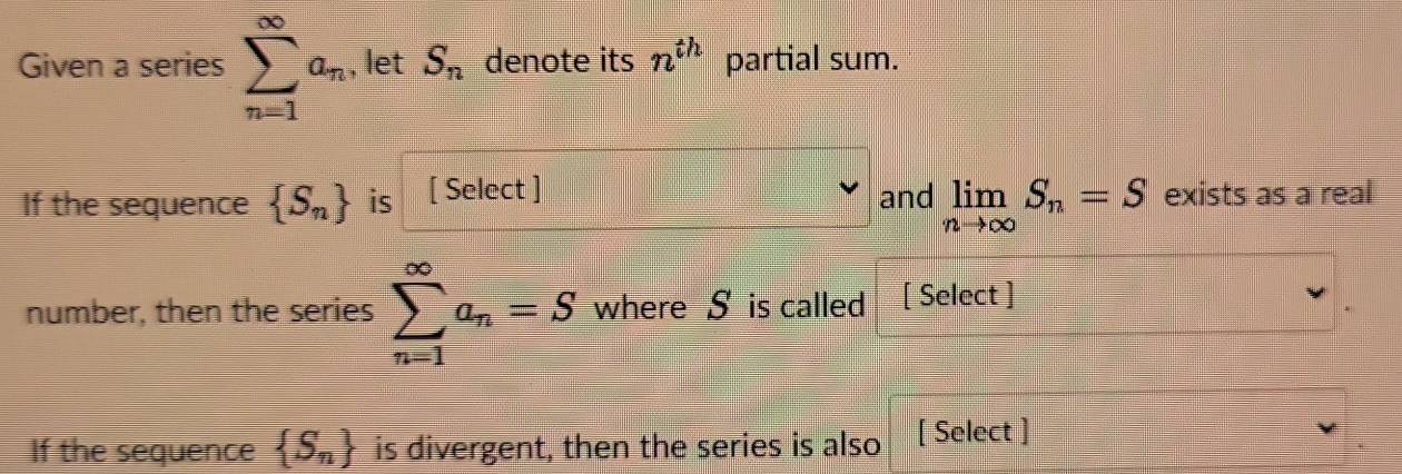 Given a series sumlimits _(n=1)^(∈fty)a_n , let S_n denote its n^(th) partial sum. 
If the sequence  S_n is [Select] and limlimits _nto ∈fty S_n=S exists as a real 
number, then the series sumlimits _(n=1)^(∈fty)a_n=S where S is called [ Select ] 
If the sequence  S_n is divergent, then the series is also [ Select ]