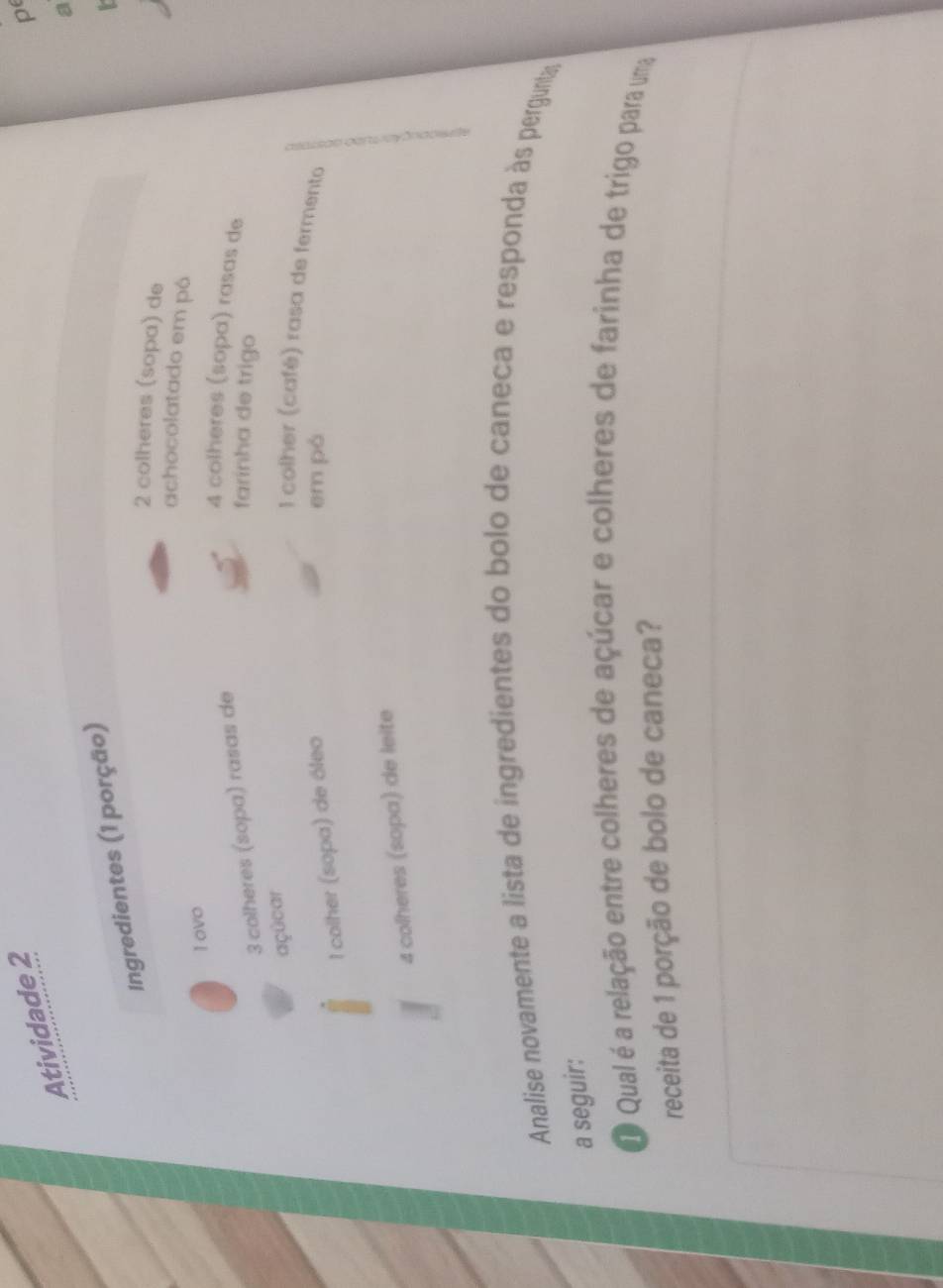 Atividade 2 
p 
Ingredientes (1 porção) 
2 colheres (sopa) de 
achocolatado em pó 
I ovo
3 colheres (sopa) rasas de
4 colheres (sopa) rasas de 
farínha de trigo 
açücar 
l colher (café) rasa de fermento 
l colher (sopa) de óleo 
em pó
4 colheres (sopa) de leite 
Analise novamente a lista de ingredientes do bolo de caneca e responda às pergunta 
a seguir: 
O Qual é a relação entre colheres de açúcar e colheres de farinha de trigo para uma 
receita de 1 porção de bolo de caneca?