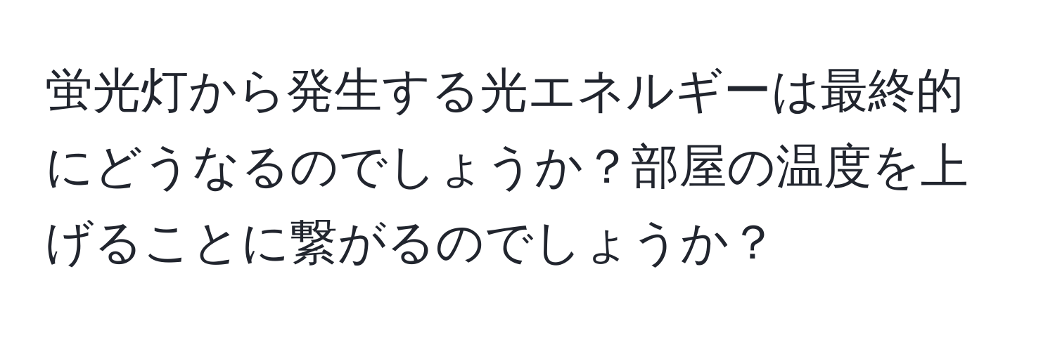 蛍光灯から発生する光エネルギーは最終的にどうなるのでしょうか？部屋の温度を上げることに繋がるのでしょうか？