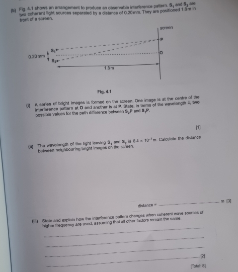 Fig. 4.1 shows an arrangement to produce an observable interference pattern. S, and S_2 are 
two coherent light sources separated by a distance of 0.20mm. They are positioned 1.8m in 
front of a screen. 
screen
P
S1
。
0.20 mm
1.8 m
Fig. 4.1 
(1) A series of bright images is formed on the screen. One image is at the centre of the 
interference pattern at O and another is at P. State, in terms of the wavelength A, two 
possible values for the path difference between S_2P and S_1P. 
[1] 
(ii) The wavelength of the light leaving S_1 and S_2 is 6.4* 10^(-7)m. Calculate the distance 
between neighbouring bright images on the screen.
distance = _ m [3] 
(iii) State and explain how the interference pattern changes when coherent wave sources of 
_ 
higher frequency are used, assuming that all other factors remain the same. 
_ 
_ 
_.[2] 
[Total: 8]