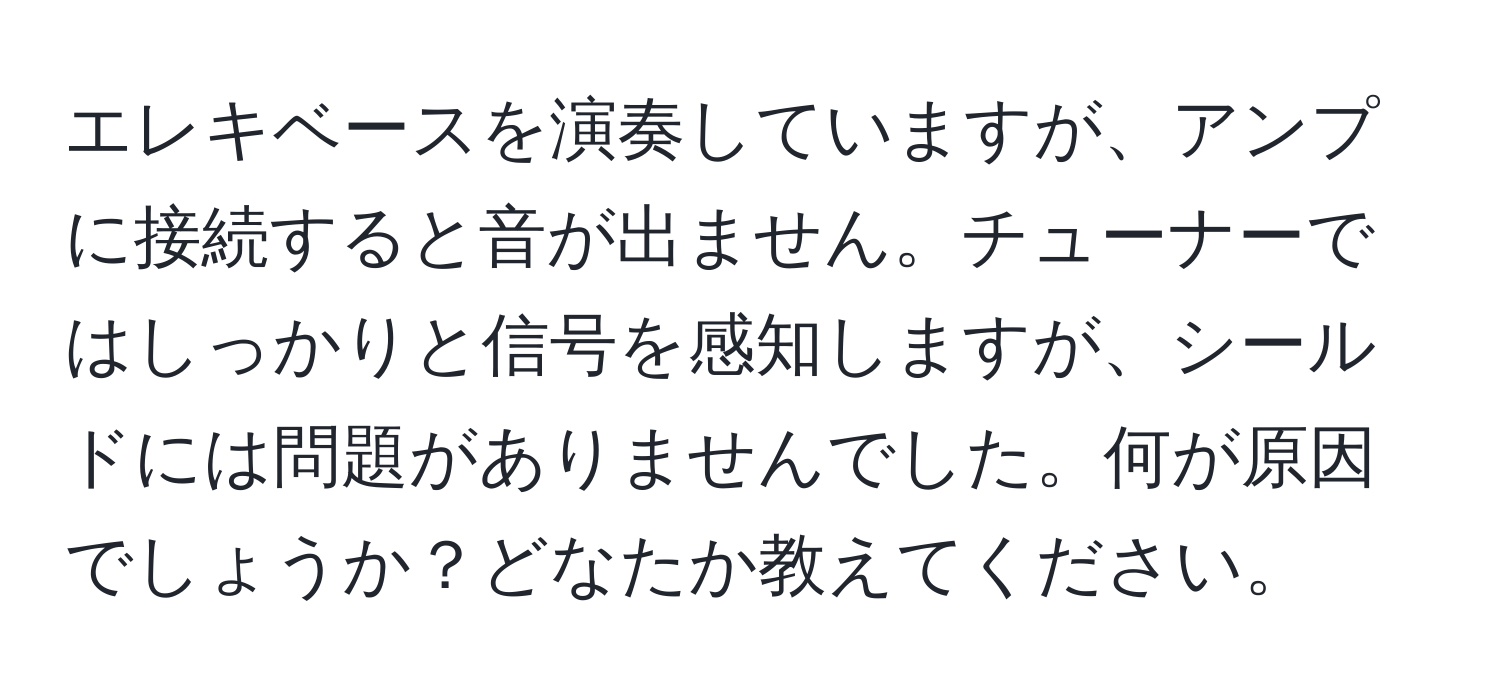 エレキベースを演奏していますが、アンプに接続すると音が出ません。チューナーではしっかりと信号を感知しますが、シールドには問題がありませんでした。何が原因でしょうか？どなたか教えてください。