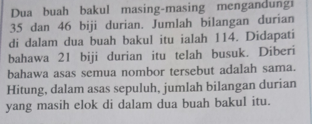 Dua buah bakul masing-masing mengandungi
35 dan 46 biji durian. Jumlah bilangan durian 
di dalam dua buah bakul itu ialah 114. Didapati 
bahawa 21 biji durian itu telah busuk. Diberi 
bahawa asas semua nombor tersebut adalah sama. 
Hitung, dalam asas sepuluh, jumlah bilangan durian 
yang masih elok di dalam dua buah bakul itu.