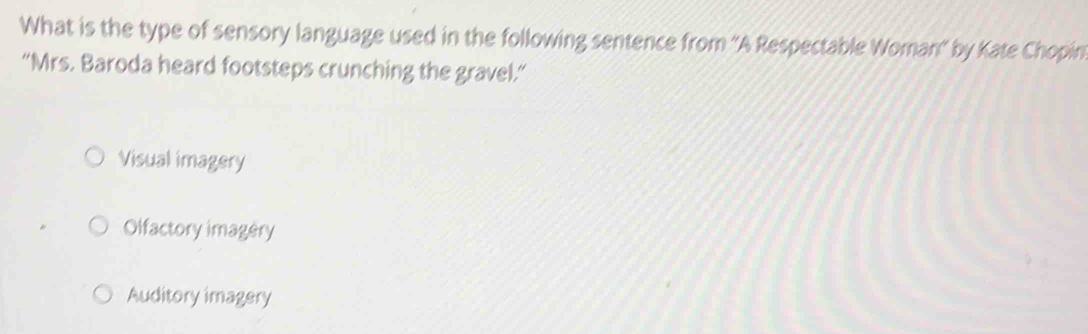 What is the type of sensory language used in the following sentence from ''A Respectable Woman' by Kate Chopin
“Mrs. Baroda heard footsteps crunching the gravel.”
Visual imagery
Olfactory imagery
Auditory imagery