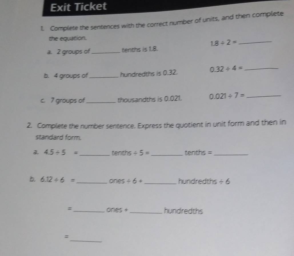 Exit Ticket 
1. Complete the sentences with the correct number of units, and then complete 
the equation. 
_ 1.8/ 2=
a. 2 groups of_ tenths is 1.8.
0.32/ 4= _ 
b. 4 groups of_ hundredths is 0.32. 
c. 7 groups of_ thousandths is 0.021. 0.021/ 7= _ 
2. Complete the number sentence. Express the quotient in unit form and then in 
standard form. 
a 4.5/ 5= _ tenths / 5= _tenths =_ 
b. 6.12/ 6= _  ones / 6+ _  hundredths / 6
=_ ones + _hundredths 
_ 
=