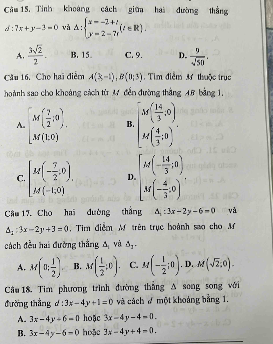 Tính khoảng cách giữa hai đường thắng
d:7x+y-3=0 và △ :beginarrayl x=-2+t y=2-7tendarray. (t∈ R).
A.  3sqrt(2)/2 . B. 15. C. 9. D.  9/sqrt(50) .
Câu 16. Cho hai điểm A(3;-1),B(0;3).  Tìm điểm M thuộc trục
hoành sao cho khoảng cách từ M đến đường thẳng AB bằng 1.
A. [M( 7/2 ;0). [M( 14/3 ,0). M( 4/3 ,0).endarray.
B.
C. [M(- 7/2 ;0). beginbmatrix M(- 14/3 ,0) M(- 4/3 ,0)endbmatrix .
D.
Câu 17. Cho hai đường thẳng △ _1:3x-2y-6=0 và
△ _2:3x-2y+3=0. Tìm điểm M trên trục hoành sao cho M
cách đều hai đường thắng A, và △ _2.
A. M(0; 1/2 ). B. M( 1/2 ;0). C. M(- 1/2 ;0). D. M(sqrt(2);0).
Câu 18. Tìm phương trình đường thắng △ song song với
đường thắng d:3x-4y+1=0 và cách đ một khoảng bằng 1.
A. 3x-4y+6=0 hoặc 3x-4y-4=0.
B. 3x-4y-6=0 hoặc 3x-4y+4=0.