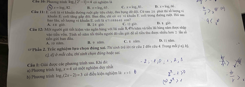 Cầu 10: Phương trình log _3(2^x-1)=4 có nghiệm là
a x=log _282. B. x=log _265. C. x=log _281. D. x=log _266. 
Câu 11: E. coli là vi khuẩn đường ruột gây tiêu chảy, đau bụng dữ dội. Cứ sau 20 phút thì số lượng vi
khuẩn E. coli tăng gấp đôi. Ban đầu, chỉ có 40 vi khuẩn E. coli trong đường ruột. Hỏi sau
bao lâu, số lượng vi khuẩn E. coli là 671088640 con?
A. 4 8 giờ. B. 24 giờ. C. 12 giờ. D. 8 giờ.
Câu 12: Một người gửi tiết kiệm vào ngân hàng với lãi suất 8,4% /năm và tiền lãi hàng năm được nhập
vào tiền vốn. Tính số năm tối thiều người đó cần gửi đề số tiền thu được nhiều hơn 2 lần số
tiền gửi ban đầu.
A. 10 năm. B. 9 năm. C. 8 năm. D. 11 năm.
Phần 2. Trắc nghiệm lựa chọn đúng sai. Thí sinh trả lời từ câu 1 đến câu 4. Trong mỗi ý α), b),
c), d) ở mỗi câu, thí sinh chọn đúng hoặc sai.
Câu 1: Giải được các phương trình sau. Khi đó:
a) Phương trình log _3x=4 có một nghiệm duy nhất
b) Phương trình log _2(2x-2)=3 có điều kiện nghiệm là: x>1