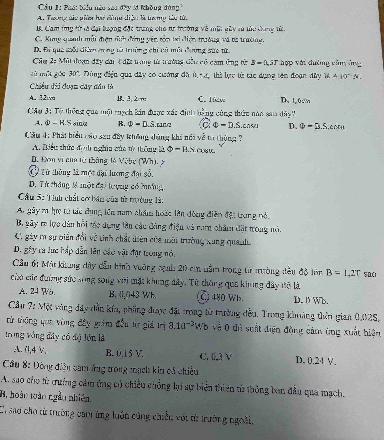 Phát biểu nào sau đây là không đúng?
A. Tương tác giữa hai dòng điện là tương tác từ.
B. Cảm ứng từ là đại lượng đặc trưng cho từ trường về mặt gây ra tác dụng từ.
C. Xung quanh mỗi điện tích đứng yên tồn tại điện trường và từ trường.
D. Đi qua mỗi điểm trong từ trường chi có một đường sức từ.
Câu 2: Một đoạn dây dài  đặt trong từ trường đều có cảm ứng từ B=0,5T hợp với đường cảm ứng
từ một góc 30° 7. Dòng điện qua dây có cường độ 0,54, thì lực từ tác dụng lên đoạn dây là 4.10^(-2)N.
Chiều dài đoạn dây dẫn là
A. 32cm B. 3,2cm C. 16cm D. 1,6cm
Câu 3: Từ thông qua một mạch kín được xác định bằng công thức nào sau đây?
A. Phi =B.S..sina B. Phi =B.S..tanα Q Phi =B.S.cosα D. Phi =B.S.cotα
Câu 4: Phát biểu nào sau đây không đúng khi nói về từ thông ?
A. Biểu thức định nghĩa của từ thông là Phi =B.S.cos alpha .
B. Đơn vị của từ thông là Vêbe (Wb). x
C Từ thông là một đại lượng đại số.
D. Từ thông là một đại lượng có hướng.
Câu 5: Tính chất cơ bản của từ trường là:
A. gây ra lực từ tác dụng lên nam châm hoặc lên dòng điện đặt trong nó.
B. gây ra lực đàn hồi tác dụng lên các dòng điện và nam châm đặt trong nó.
C. gây ra sự biến đổi về tính chất điện của môi trường xung quanh.
D. gây ra lực hấp dẫn lên các vật đặt trong nó.
Câu 6: Một khung dây dẫn hình vuông cạnh 20 cm nằm trong từ trường đều độ lớn B=1,2T sao
cho các đường sức song song với mặt khung dây. Từ thông qua khung dây đó là
A. 24 Wb. B. 0,048 Wb. 〇 480 Wb. D. 0 Wb.
Câu 7: Một vòng dây dẫn kín, phẳng được đặt trong từ trường đều. Trong khoảng thời gian 0,02S,
từ thông qua vòng dây giảm đều từ giá trị 8.10^(-3)Wb về 0 thì suất điện động cảm ứng xuất hiện
trong vòng dây có độ lớn là
A. 0,4 V. B. 0,15 V. C. 0,3 V
D. 0,24 V.
Câu 8: Dòng điện cảm ứng trong mạch kín có chiều
A. sao cho từ trường cảm ứng có chiều chống lại sự biến thiên từ thông ban đầu qua mạch.
B. hoàn toàn ngẫu nhiên.
C. sao cho từ trường cảm ứng luôn cùng chiều với từ trường ngoài.