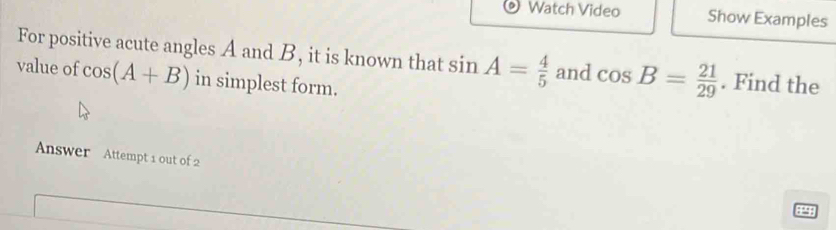 Watch Video Show Examples 
For positive acute angles A and B, it is known that sin A= 4/5  and cos B= 21/29 . Find the 
value of cos (A+B) in simplest form. 
Answer Attempt 1 out of 2