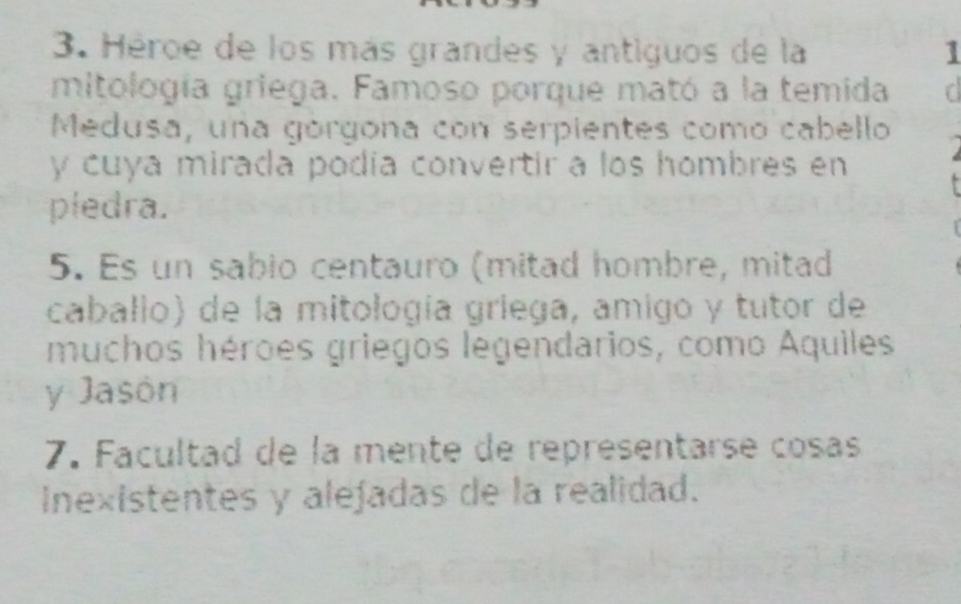 Héroe de los más grandes y antiguos de la 1 
mitología griega. Famoso porque mató a la temida d 
Medusa, una górgona con serpientes como cabello 
y cuya mirada podía convertir a los hombres en 
piedra. 
5. Es un sabio centauro (mitad hombre, mitad 
caballo) de la mitología griega, amigo y tutor de 
muchos héroes griegos legendarios, como Aquiles 
y Jasón 
7. Facultad de la mente de représentarse cosas 
Inexistentes y alefadas de la realidad.