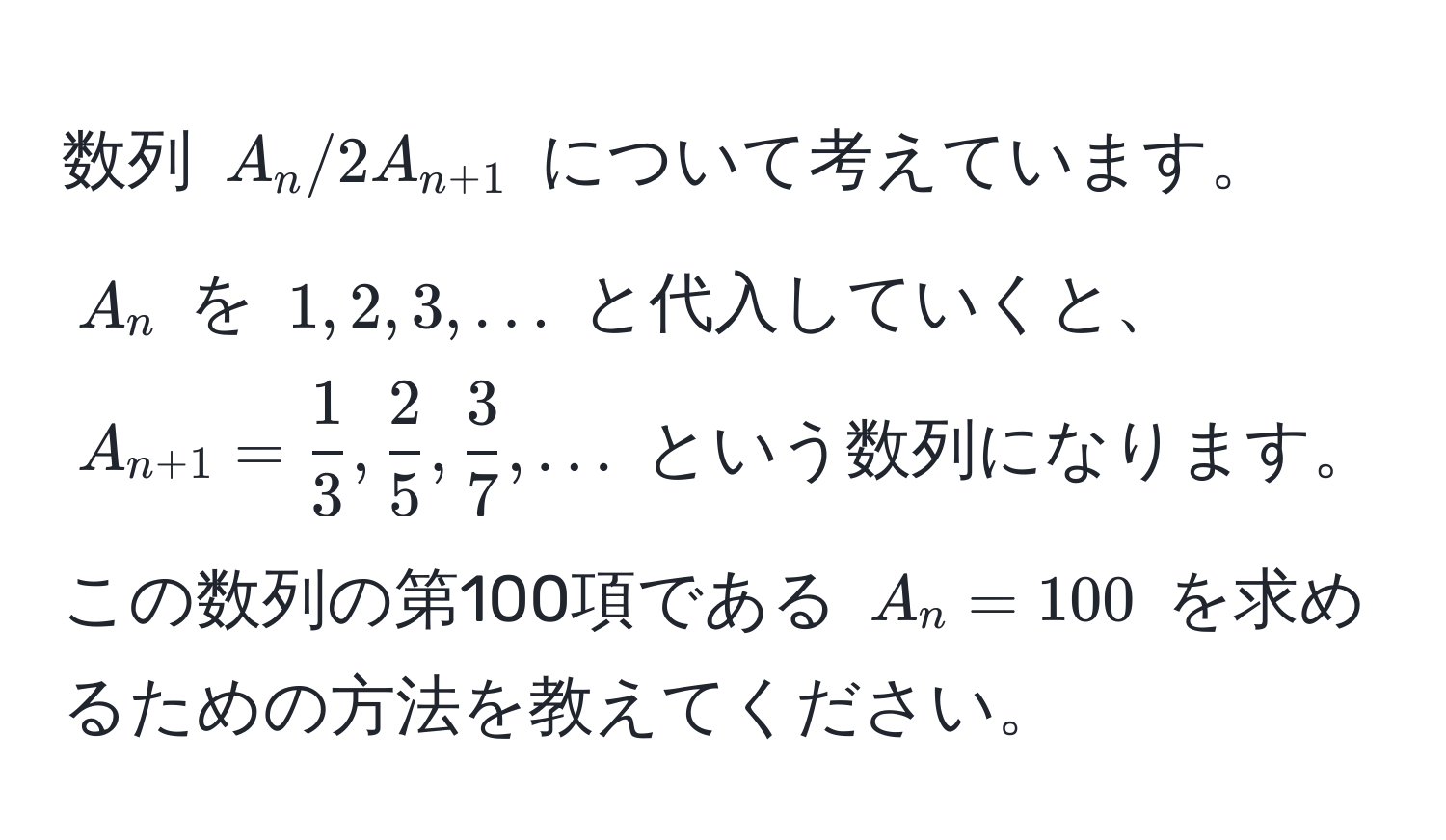 数列 $A_n/2A_n+1$ について考えています。$A_n$ を $1, 2, 3, ...$ と代入していくと、$A_n+1 =  1/3 ,  2/5 ,  3/7 , ...$ という数列になります。この数列の第100項である $A_n = 100$ を求めるための方法を教えてください。