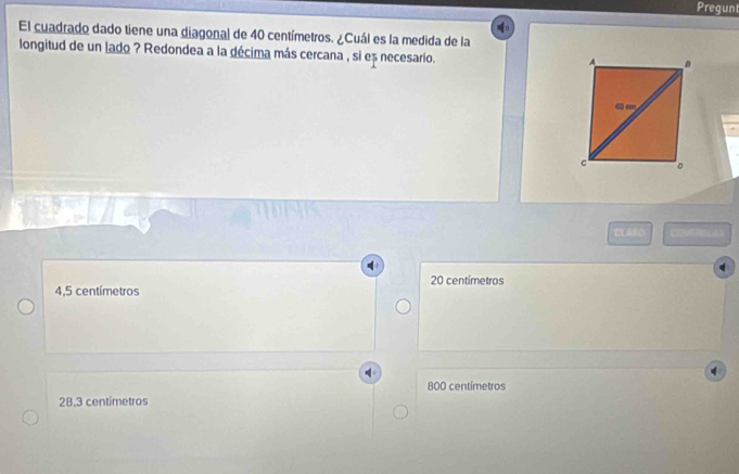 Pregunt
El cuadrado dado tiene una diagonal de 40 centímetros. ¿Cuál es la medida de la
longitud de un lado ? Redondea a la décima más cercana , si eș necesario.
ELARO CM
20 centímetros
4,5 centímetros
800 centimetros
28,3 centímetros