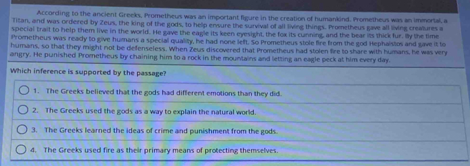 According to the ancient Greeks, Prometheus was an important figure in the creation of humankind. Prometheus was an immortal, a
Titan, and was ordered by Zeus, the king of the gods, to help ensure the survival of all living things. Prometheus gave all living creatures a
special trait to help them live in the world. He gave the eagle its keen eyesight, the fox its cunning, and the bear its thick fur. By the time
Prometheus was ready to give humans a special quality, he had none left. So Prometheus stole fire from the god Hephaistos and gave it to
humans, so that they might not be defenseless. When Zeus discovered that Prometheus had stolen fire to share with humans, he was very
angry. He punished Prometheus by chaining him to a rock in the mountains and letting an eagle peck at him every day.
Which inference is supported by the passage?
1. The Greeks believed that the gods had different emotions than they did.
2. The Greeks used the gods as a way to explain the natural world.
3. The Greeks learned the ideas of crime and punishment from the gods.
4. The Greeks used fire as their primary means of protecting themselves.