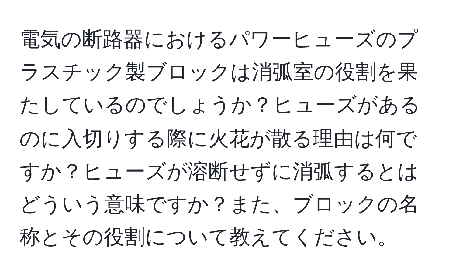電気の断路器におけるパワーヒューズのプラスチック製ブロックは消弧室の役割を果たしているのでしょうか？ヒューズがあるのに入切りする際に火花が散る理由は何ですか？ヒューズが溶断せずに消弧するとはどういう意味ですか？また、ブロックの名称とその役割について教えてください。