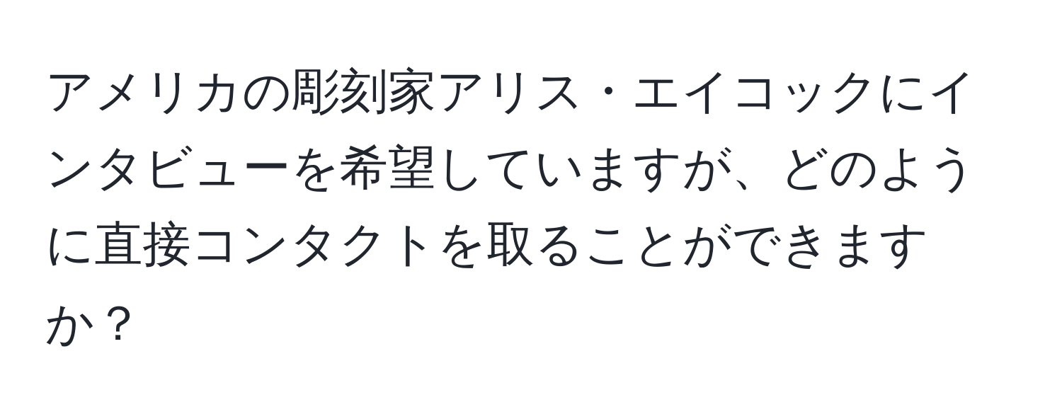 アメリカの彫刻家アリス・エイコックにインタビューを希望していますが、どのように直接コンタクトを取ることができますか？