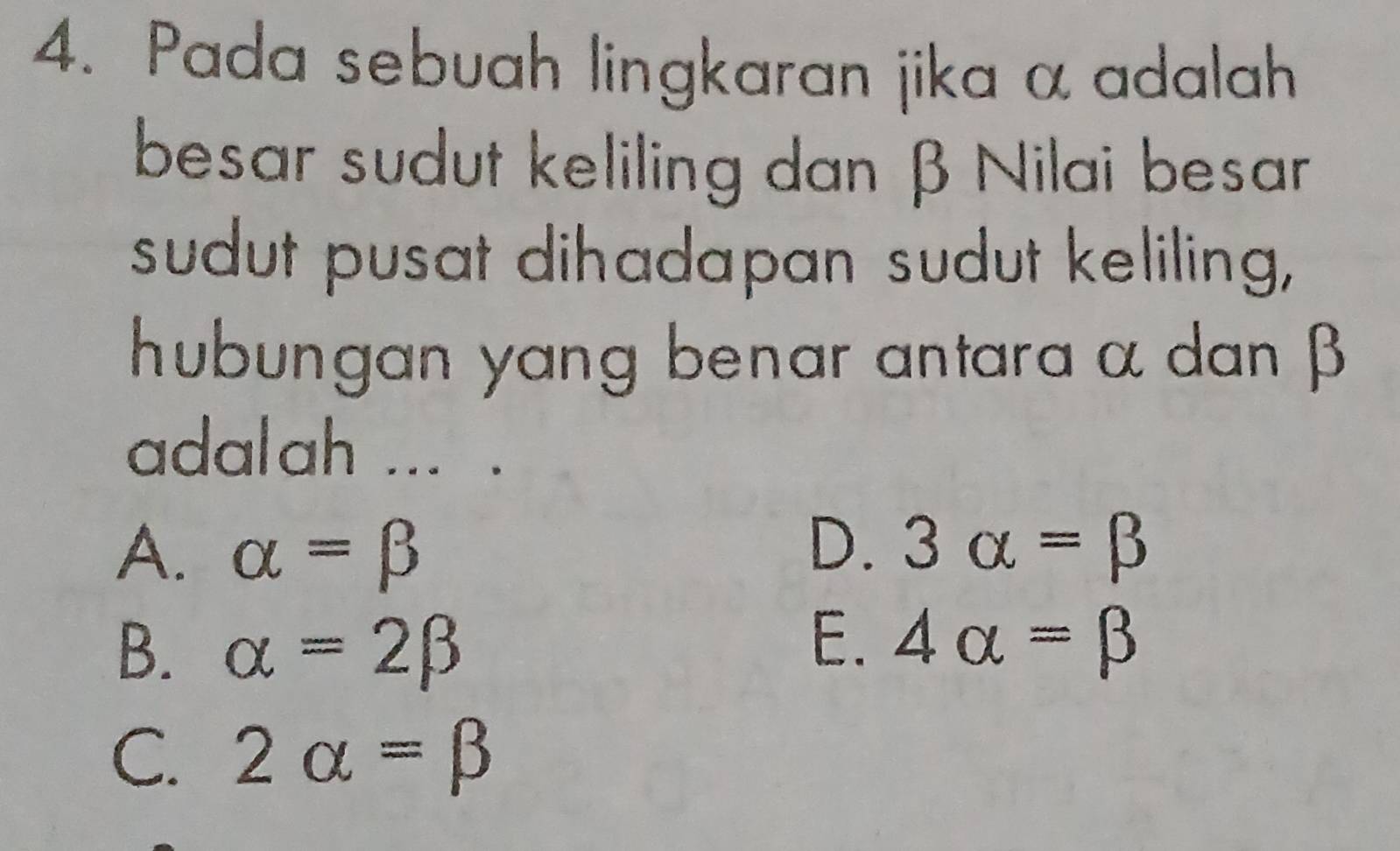 Pada sebuah lingkaran jika α adalah
besar sudut keliling dan β Nilai besar
sudut pusat dihadapan sudut keliling,
hubungan yang benar antara α dan β
adalah ... .
D.
A. alpha =beta 3alpha =beta
E.
B. alpha =2beta 4alpha =beta
C. 2alpha =beta