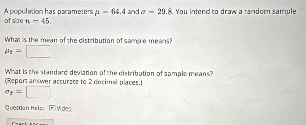 A population has parameters mu =64.4 and sigma =29.8. You intend to draw a random sample 
of size n=45. 
What is the mean of the distribution of sample means?
mu _overline x=
What is the standard deviation of the distribution of sample means? 
(Report answer accurate to 2 decimal places.)
sigma _overline x=[ [ □ 
Question Help: - Video 
Check Answer