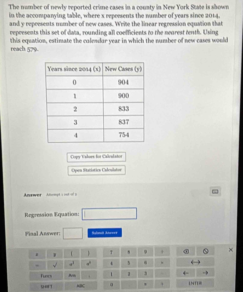 The number of newly reported crime cases in a county in New York State is shown 
in the accompanying table, where x represents the number of years since 2014, 
and y represents number of new cases. Write the linear regression equation that 
represents this set of data, rounding all coefficients to the nearest tenth. Using 
this equation, estimate the calendar year in which the number of new cases would 
reach 579. 
Copy Values for Calculator 
Open Statistics Calculator 
Answer Altempt 1 out of2 
Regression Equation: □ 
Final Answer: □ Subnit Answes
x y ( ) 1 8 9
X
sqrt() a^2 a^b 4 B × 
Funcs Arts ` 1 2 3 
5HIFT ABC 0 " . ENTER