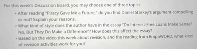 For this week's Discussion Board, you may choose one of three topics: 
After reading "Piracy Gave Me a Future," do you find Daniel Starkey's argument compelling 
or not? Explain your reasons. 
What kind of style does the author have in the essay "Do Interest-Free Loans Make Sense? 
No, But They Do Make a Difference"? How does this affect the essay? 
Based on the video this week about revision, and the reading from EmpoWORD, what kind 
of revision activities work for you?