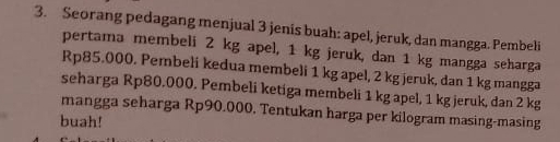 Seorang pedagang menjual 3 jenis buah: apel, jeruk, dan mangga. Pembeli 
pertama membeli 2 kg apel, 1 kg jeruk, dan 1 kg mangga seharga
Rp85.000. Pembeli kedua membeli 1 kg apel, 2 kg jeruk, dan 1 kg mangga 
seharga Rp80.000. Pembeli ketiga membeli 1 kg apel, 1 kg jeruk, dan 2 kg
mangga seharga Rp90.000. Tentukan harga per kilogram masing-masing 
buah!