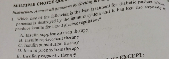 QUL:
Instruction: Answer all questions by circling the 
1. Which one of the following is the best treatment for diabetic patient whow
pancreas is destroyed by the immune system and it has lost the capacity w
produce insulin for blood glucose regulation?
A. Insulin supplementation therapy
B. Insulin replacement therapy
C. Insulin substitution therapy
D. Insulin prophylaxis therapy
E. Insulin prognostic therapy
XCEPT: