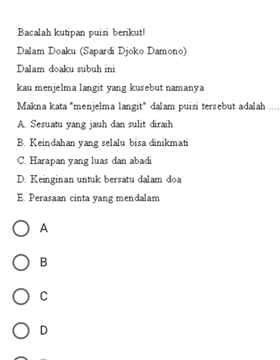 Bacalah kutipan puisi berikut!
Dalam Doaku (Sapardi Djoko Damono)
Dalam doaku subuh ini
kau menjelma langit yang kusebut namanya
Makna kata "menjelma langit" dalam puisi tersebut adalah ....
A. Sesuatu yang jauh dan sulit diraih
B. Keindahan yang selalu bisa dinikmati
C. Harapan yang luas dan abadi
D. Keinginan untuk bersatu dalam doa
E. Perasaan cinta yang mendalam
A
B
C
D