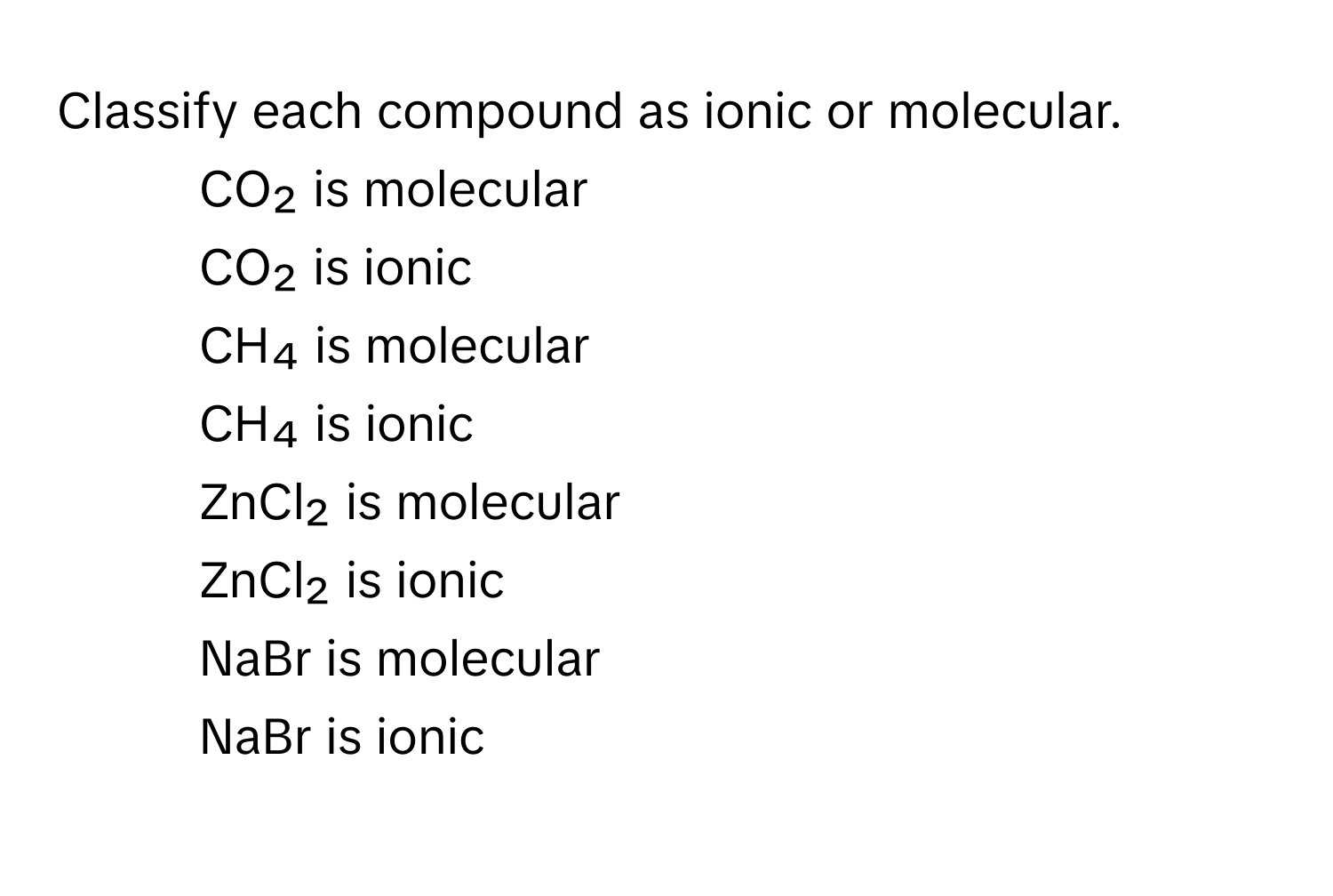 Classify each compound as ionic or molecular.

1) CO₂ is molecular 
2) CO₂ is ionic 
3) CH₄ is molecular 
4) CH₄ is ionic 
5) ZnCl₂ is molecular 
6) ZnCl₂ is ionic 
7) NaBr is molecular 
8) NaBr is ionic