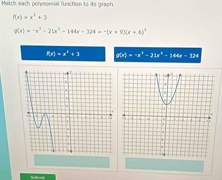 Match each polynomial function to its graph.
f(x)=x^2+3
g(x)=-x^2-21x^2-144x-324=-(x+9)(x+6)^2
f(x)=x^2+3
g(x)=-x^3-21x^2-144x-324
Submit