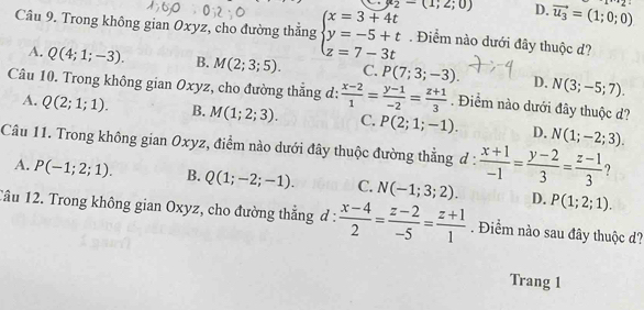 y_2-(1;2;0) D. vector u_3=(1;0;0) 1+2
Cầu 9. Trong không gian Oxyz, cho đường thẳng beginarrayl x=3+4t y=-5+t z=7-3tendarray.. Điểm nào dưới đây thuộc d?
A. Q(4;1;-3). B. M(2;3;5). C. P(7;3;-3). D. N(3;-5;7). 
Câu 10. Trong không gian Oxyz, cho đường thắng d:  (x-2)/1 = (y-1)/-2 = (z+1)/3 . Điểm nào dưới đây thuộc d?
A. Q(2;1;1). B. M(1;2;3). C. P(2;1;-1). D. N(1;-2;3). 
Câu 11. Trong không gian Oxyz, điểm nào dưới đây thuộc đường thẳng đ :  (x+1)/-1 = (y-2)/3 = (z-1)/3  ?
A. P(-1;2;1). B. Q(1;-2;-1). C. N(-1;3;2). D. P(1;2;1). 
Tâu 12. Trong không gian Oxyz, cho đường thắng d: (x-4)/2 = (z-2)/-5 = (z+1)/1 . Điểm nào sau đây thuộc d?
Trang 1