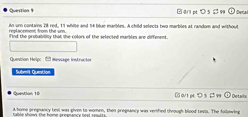 0/1 ptつ 5 ⇄ 99 1 Detai 
An urn contains 28 red, 11 white and 14 blue marbles. A child selects two marbles at random and without 
replacement from the urn. 
Find the probability that the colors of the selected marbles are different. 
Question Help: Message instructor 
Submit Question 
Question 10 O 5 % 99 i Details 
0/1 pt 
A home pregnancy test was given to women, then pregnancy was verified through blood tests. The following 
table shows the home pregnancy test results.